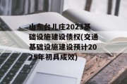 山东台儿庄2023基础设施建设债权(交通基础设施建设预计2025年初具成效)