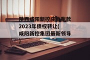 陕西咸阳新控应收账款2023年债权转让(咸阳新控集团最新领导)