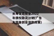 长寿生态旅业2022年债权融资计划(广东大学生创业贷款政策)