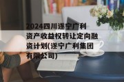 2024四川遂宁广利资产收益权转让定向融资计划(遂宁广利集团有限公司)