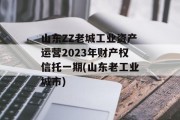山东ZZ老城工业资产运营2023年财产权信托一期(山东老工业城市)