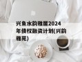 兴鱼水韵雅居2024年债权融资计划(兴韵雅苑)