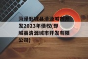 菏泽鄄城县清源城市开发2023年债权(鄄城县清源城市开发有限公司)