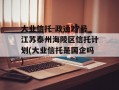 大业信托-政通27号江苏泰州海陵区信托计划(大业信托是国企吗)