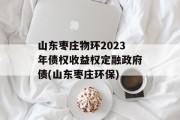 山东枣庄物环2023年债权收益权定融政府债(山东枣庄环保)