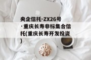 央企信托-ZX26号·重庆长寿非标集合信托(重庆长寿开发投资)