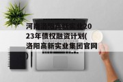 河南洛阳高新实业2023年债权融资计划(洛阳高新实业集团官网)