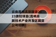 云南昆明高新国资2023债权项目(昆明高新技术产业开发区国资公司招聘)