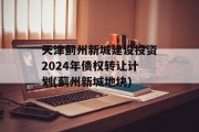天津蓟州新城建设投资2024年债权转让计划(蓟州新城地块)