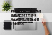 四川金堂县兴金开发建设投资2023年债权收益权转让项目(成都兴金置业)