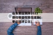 山东枣庄物环2023债权收益权政信定融(枣庄环评公示)
