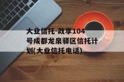 大业信托-政享104号成都龙泉驿区信托计划(大业信托电话)