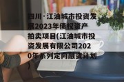 四川·江油城市投资发展2023年债权资产拍卖项目(江油城市投资发展有限公司2020年系列定向融资计划)