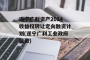 遂宁广利资产2024收益权转让定向融资计划(遂宁广利工业政府融资)