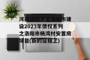 河南洛阳市金河城市建设2023年债权系列之洛阳市杨湾村安置房项目(新的征程上)
