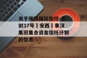 关于陕西国际信托-华创37号‮安西‬秦汉集团集合资金信托计划的信息