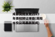 成都简阳水务2023年债权转让项目(简阳水投公司最新新闻)