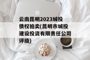 云南昆明2023城投债权拍卖(昆明市城投建设投资有限责任公司评级)