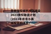 昆明交投城市投资建设2023债权融资计划(2023年适合小县城投资的项目)