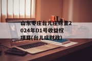 山东枣庄台儿庄财金2024年D1号收益权项目(台儿庄财政)
