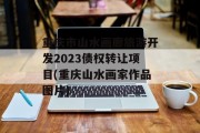 重庆市山水画廊旅游开发2023债权转让项目(重庆山水画家作品图片)