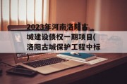 2023年河南洛阳古城建设债权一期项目(洛阳古城保护工程中标)