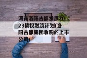 河南洛阳古都发展2023债权融资计划(洛阳古都集团收购的上市公司)