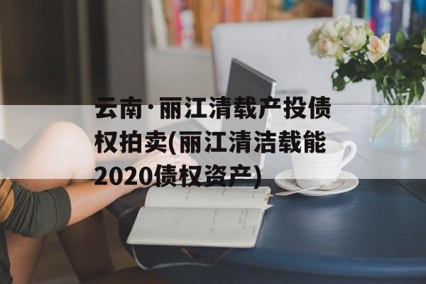 云南·丽江清载产投债权拍卖(丽江清洁载能2020债权资产)