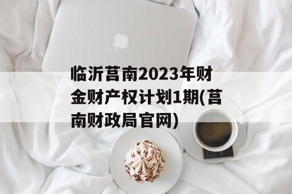 临沂莒南2023年财金财产权计划1期(莒南财政局官网)