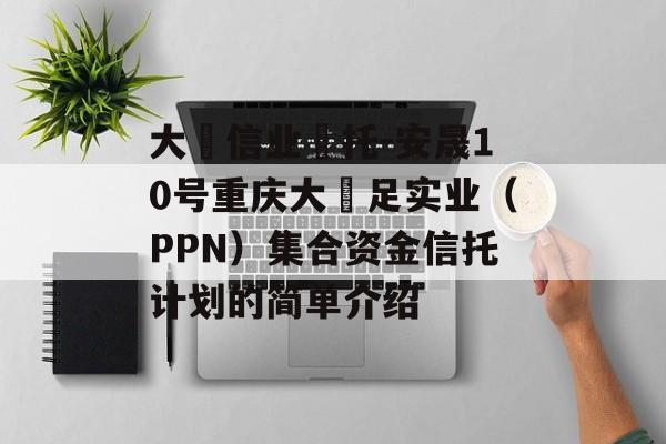 大‮信业‬托-安晟10号重庆大‬足实业（PPN）集合资金信托计划的简单介绍
