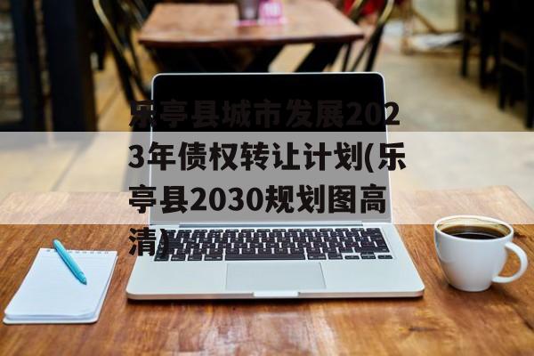 乐亭县城市发展2023年债权转让计划(乐亭县2030规划图高清)