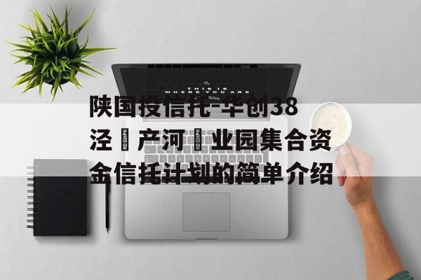 陕国投信托-华创38泾‮产河‬业园集合资金信托计划的简单介绍