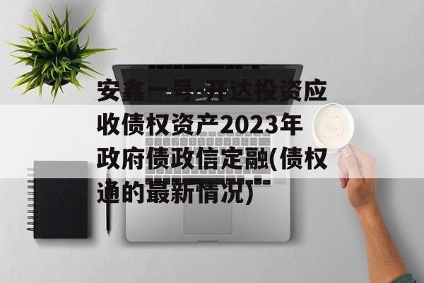 安鑫一号-开达投资应收债权资产2023年政府债政信定融(债权通的最新情况)