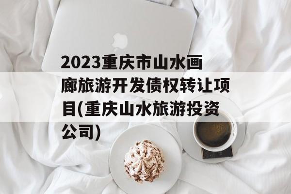 2023重庆市山水画廊旅游开发债权转让项目(重庆山水旅游投资公司)