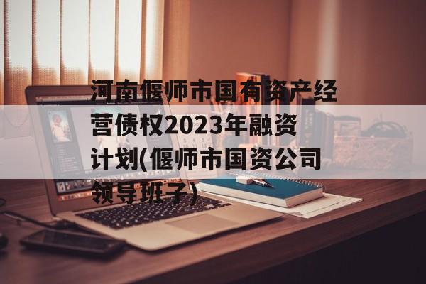 河南偃师市国有资产经营债权2023年融资计划(偃师市国资公司领导班子)