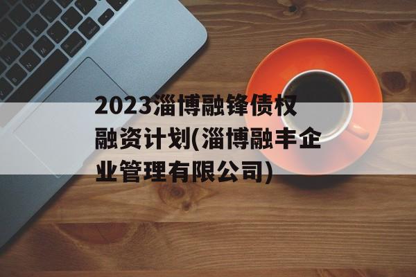 2023淄博融锋债权融资计划(淄博融丰企业管理有限公司)