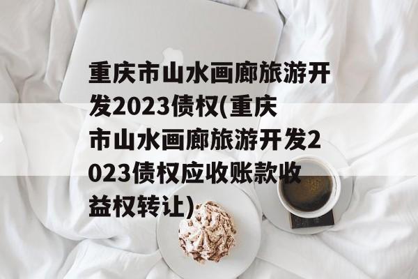 重庆市山水画廊旅游开发2023债权(重庆市山水画廊旅游开发2023债权应收账款收益权转让)