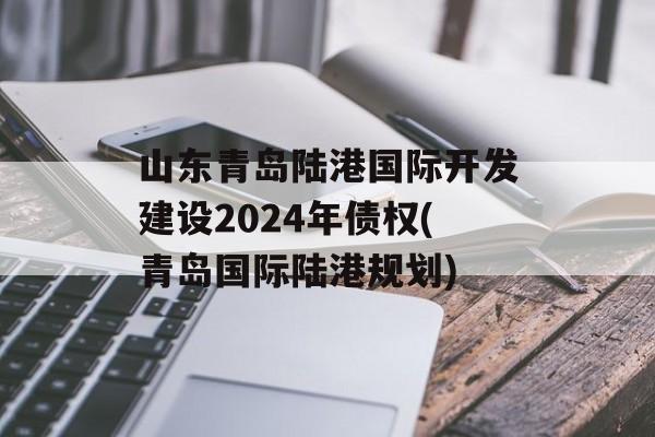 山东青岛陆港国际开发建设2024年债权(青岛国际陆港规划)