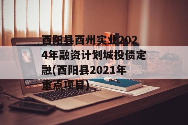 酉阳县酉州实业2024年融资计划城投债定融(酉阳县2021年重点项目)