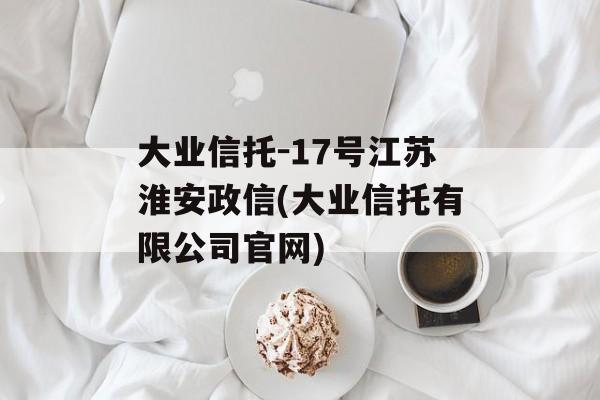 大业信托-17号江苏淮安政信(大业信托有限公司官网)